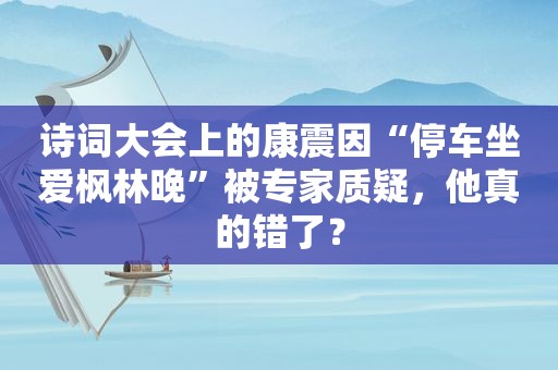 诗词大会上的康震因“停车坐爱枫林晚”被专家质疑，他真的错了？