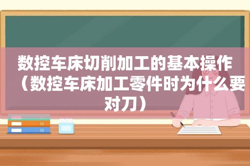 数控车床切削加工的基本操作（数控车床加工零件时为什么要对刀）