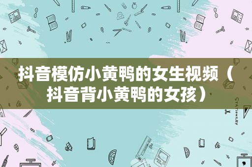 抖音模仿小黄鸭的女生视频（抖音背小黄鸭的女孩）