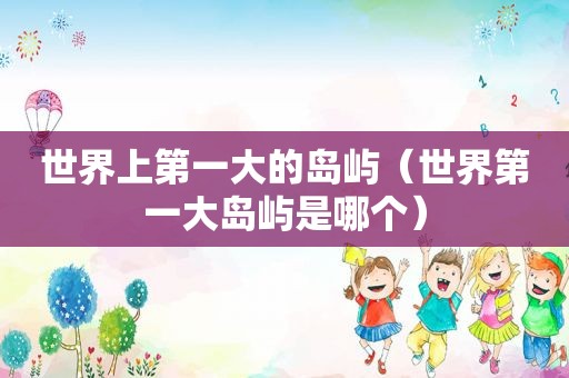 世界上第一大的岛屿（世界第一大岛屿是哪个）