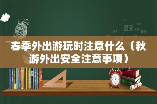 春季外出游玩时注意什么（秋游外出安全注意事项）