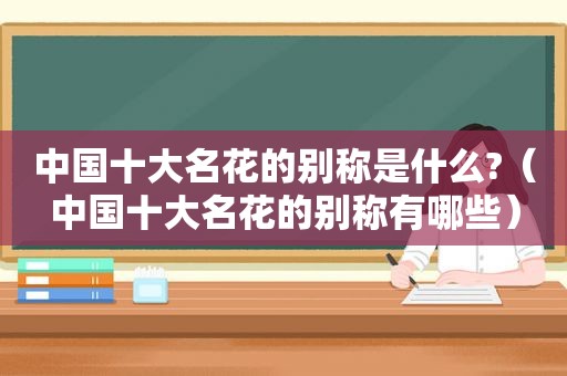 中国十大名花的别称是什么?（中国十大名花的别称有哪些）