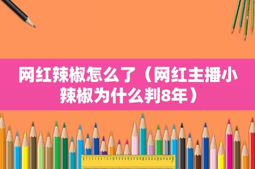 网红辣椒怎么了（网红主播小辣椒为什么判8年）