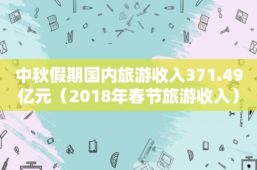 中秋假期国内旅游收入371.49亿元（2018年春节旅游收入）