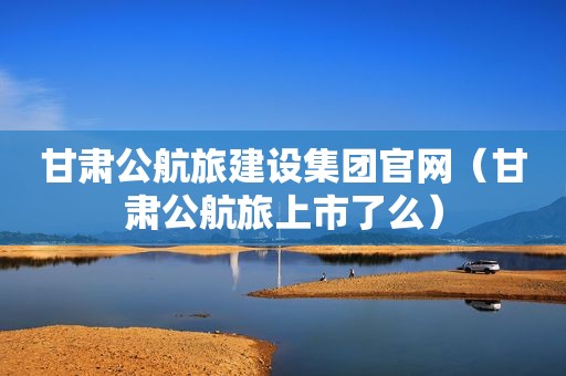甘肃公航旅建设集团官网（甘肃公航旅上市了么）