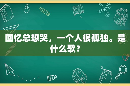 回忆总想哭，一个人很孤独。是什么歌？