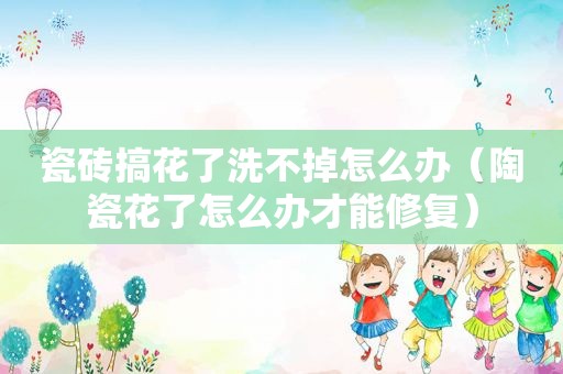 瓷砖搞花了洗不掉怎么办（陶瓷花了怎么办才能修复）