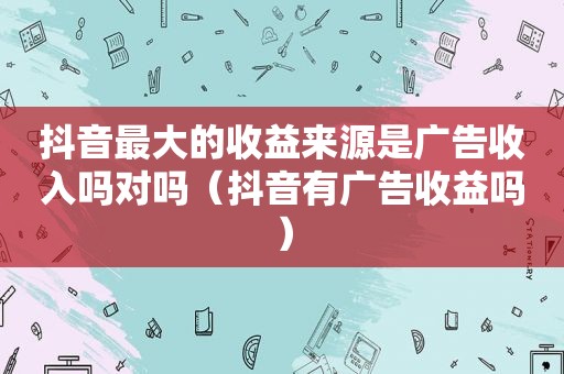 抖音最大的收益来源是广告收入吗对吗（抖音有广告收益吗）