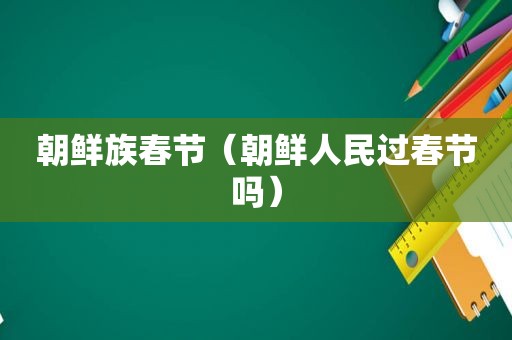朝鲜族春节（朝鲜人民过春节吗）