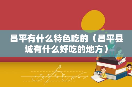 昌平有什么特色吃的（昌平县城有什么好吃的地方）