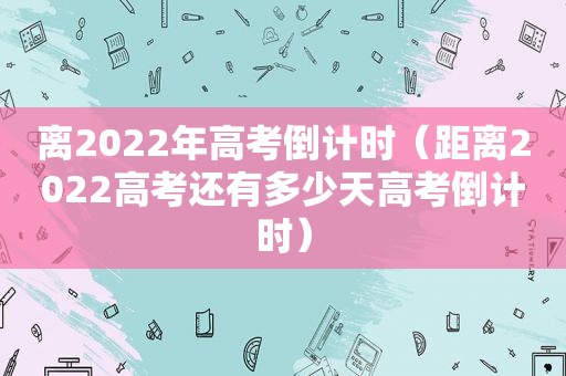 离2022年高考倒计时（距离2022高考还有多少天高考倒计时）