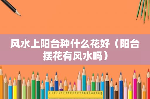 风水上阳台种什么花好（阳台摆花有风水吗）
