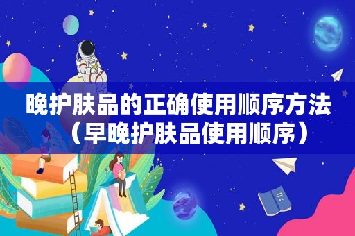 晚护肤品的正确使用顺序方法（早晚护肤品使用顺序）