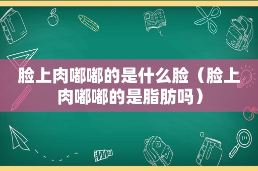 脸上肉嘟嘟的是什么脸（脸上肉嘟嘟的是脂肪吗）