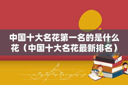 中国十大名花第一名的是什么花（中国十大名花最新排名）