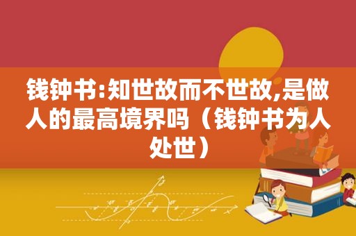 钱钟书:知世故而不世故,是做人的最高境界吗（钱钟书为人处世）