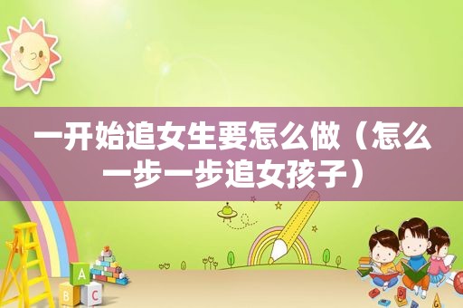 一开始追女生要怎么做（怎么一步一步追女孩子）