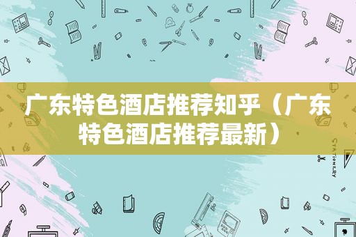 广东特色酒店推荐知乎（广东特色酒店推荐最新）