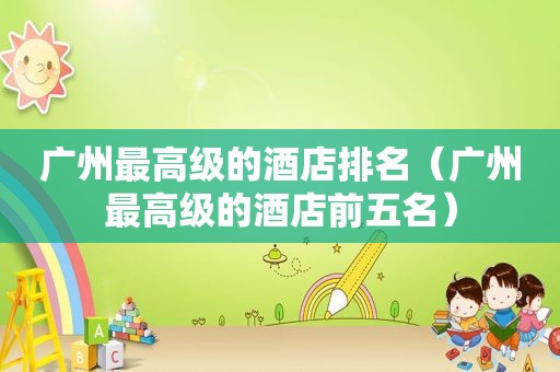 广州最高级的酒店排名（广州最高级的酒店前五名）