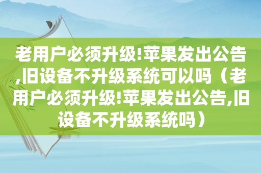老用户必须升级!苹果发出公告,旧设备不升级系统可以吗（老用户必须升级!苹果发出公告,旧设备不升级系统吗）