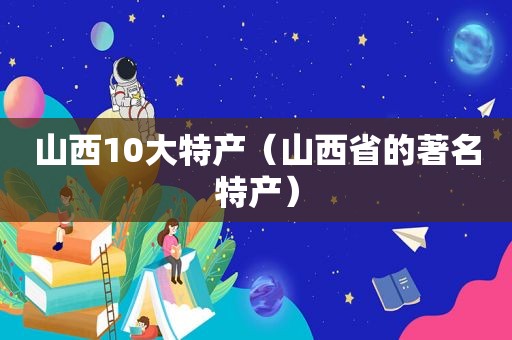 山西10大特产（山西省的著名特产）