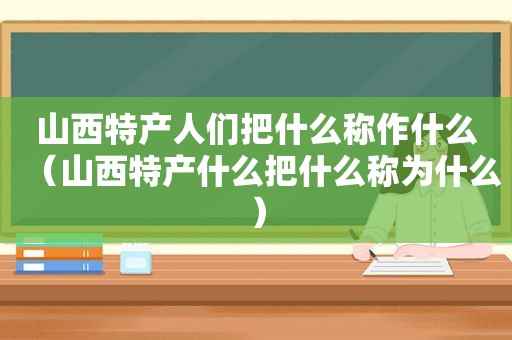 山西特产人们把什么称作什么（山西特产什么把什么称为什么）