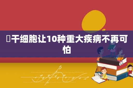 ​干细胞让10种重大疾病不再可怕