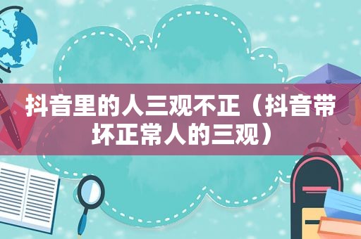 抖音里的人三观不正（抖音带坏正常人的三观）