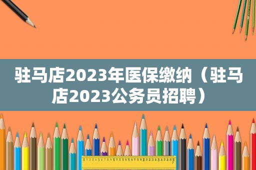 驻马店2023年医保缴纳（驻马店2023公务员招聘）