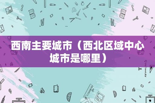 西南主要城市（西北区域中心城市是哪里）