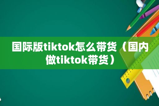国际版tiktok怎么带货（国内做tiktok带货）