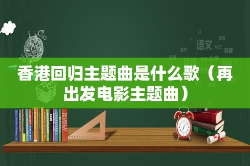 香港回归主题曲是什么歌（再出发电影主题曲）