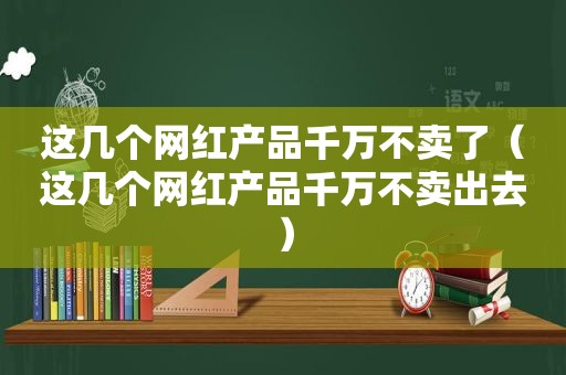 这几个网红产品千万不卖了（这几个网红产品千万不卖出去）