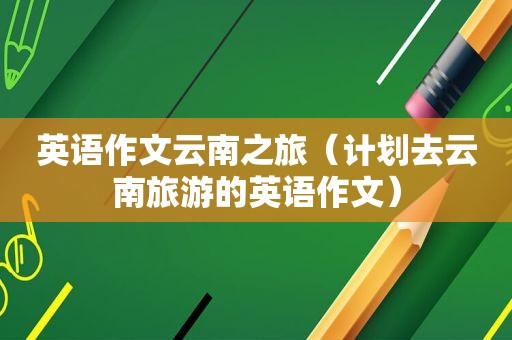 英语作文云南之旅（计划去云南旅游的英语作文）