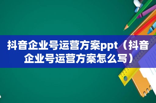 抖音企业号运营方案ppt（抖音企业号运营方案怎么写）