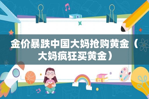 金价暴跌中国大妈抢购黄金（大妈疯狂买黄金）