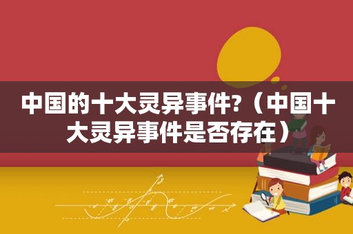 中国的十大灵异事件?（中国十大灵异事件是否存在）