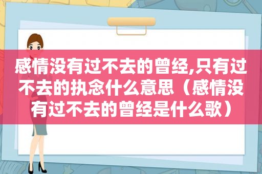感情没有过不去的曾经,只有过不去的执念什么意思（感情没有过不去的曾经是什么歌）