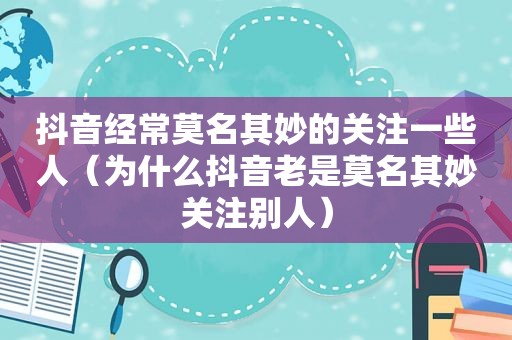 抖音经常莫名其妙的关注一些人（为什么抖音老是莫名其妙关注别人）