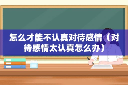 怎么才能不认真对待感情（对待感情太认真怎么办）