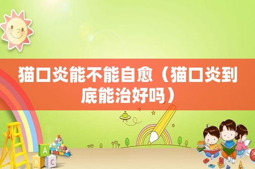 猫口炎能不能自愈（猫口炎到底能治好吗）