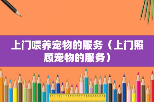 上门喂养宠物的服务（上门照顾宠物的服务）