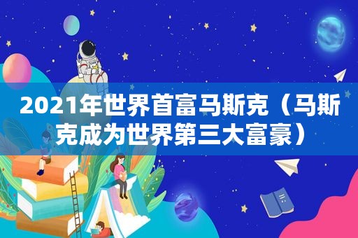 2021年世界首富马斯克（马斯克成为世界第三大富豪）