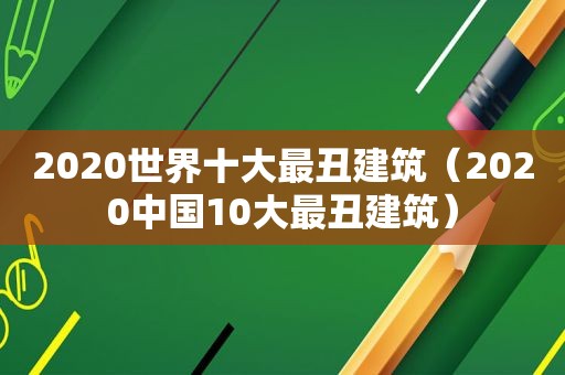 2020世界十大最丑建筑（2020中国10大最丑建筑）