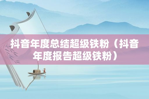 抖音年度总结超级铁粉（抖音年度报告超级铁粉）