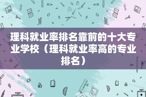 理科就业率排名靠前的十大专业学校（理科就业率高的专业排名）