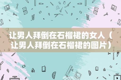 让男人拜倒在石榴裙的女人（让男人拜倒在石榴裙的图片）