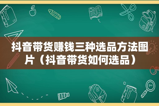抖音带货赚钱三种选品方法图片（抖音带货如何选品）