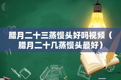 腊月二十三蒸馒头好吗视频（腊月二十几蒸馒头最好）