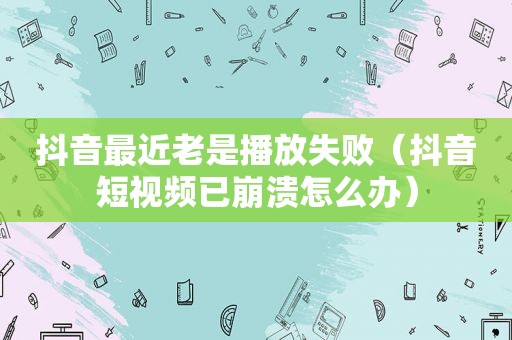 抖音最近老是播放失败（抖音短视频已崩溃怎么办）